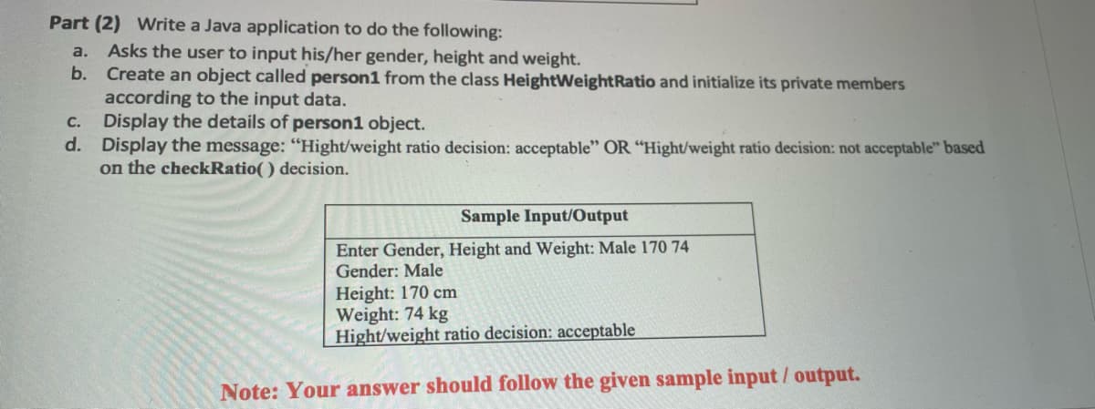 Part (2) Write a Java application to do the following:
Asks the user to input his/her gender, height and weight.
b. Create an object called person1 from the class HeightWeightRatio and initialize its private members
according to the input data.
Display the details of person1 object.
d. Display the message: "Hight/weight ratio decision: acceptable" OR "Hight/weight ratio decision: not acceptable" based
on the checkRatio( ) decision.
a.
с.
Sample Input/Output
Enter Gender, Height and Weight: Male 170 74
Gender: Male
Height: 170 cm
Weight: 74 kg
Hight/weight ratio decision: acceptable
Note: Your answer should follow the given sample input / output.
