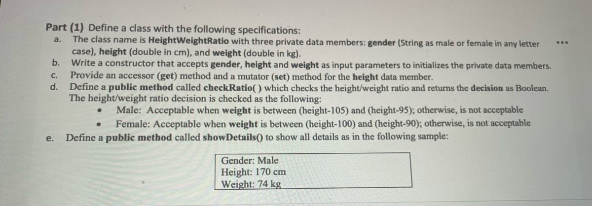 Part (1) Define a class with the following specifications:
The class name is HeightWeightRatio with three private data members: gender (String as male or female in any letter
case), height (double in cm), and weight (double in kg).
b.
a.
...
Write a constructor that accepts gender, height and weight as input parameters to initializes the private data members.
Provide an accessor (get) method and a mutator (set) method for the height data member.
Define a public method called checkRatio() which checks the height/weight ratio and returns the decision as Boolean.
The height/weight ratio decision is checked as the following:
C.
d.
Male: Acceptable when weight is between (height-105) and (height-95); otherwise, is not acceptable
Female: Acceptable when weight is between (height-100) and (height-90); otherwise, is not acceptable
e.
Define a public method called showDetails() to show all details as in the following sample:
Gender: Male
Height: 170 cm
Weight: 74 kg
