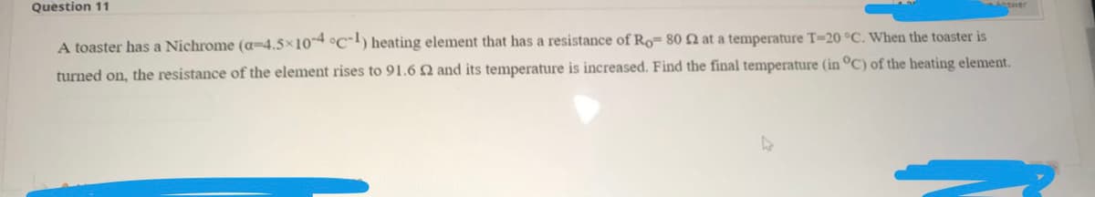 Question 11
A toaster has a Nichrome (a=4.5x104 °c) heating element that has a resistance of Ro- 80 2 at a temperature T=20 °C. When the toaster is
turned on, the resistance of the element rises to 91.6 Q and its temperature is increased. Find the final temperature (in °C) of the heating element.
