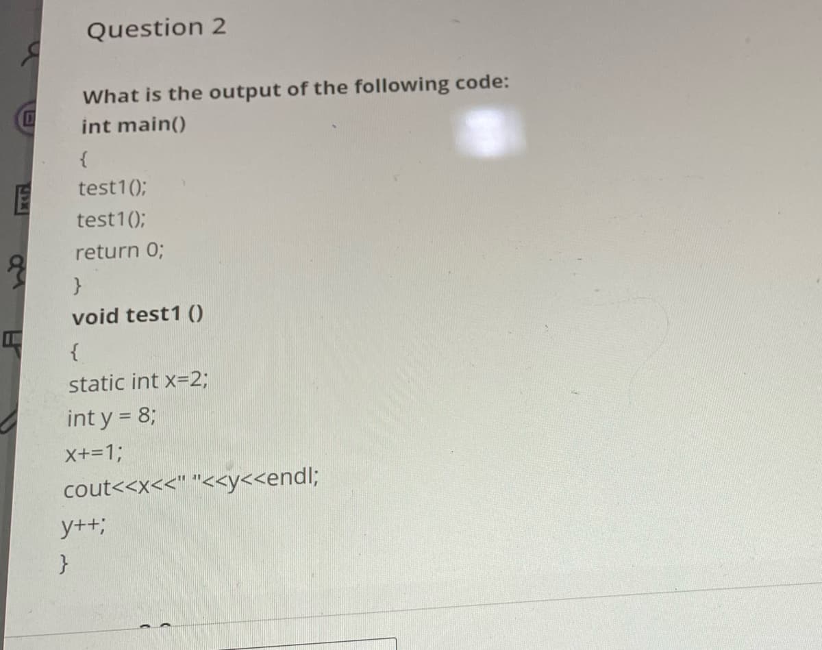 @
E
Question 2
What is the output of the following code:
int main()
{
test1();
test1();
return 0;
}
void test1 ()
{
static int x=2;
int y = 8;
X+=1;
cout<<x<<" "<<y<<endl;
y++;
}