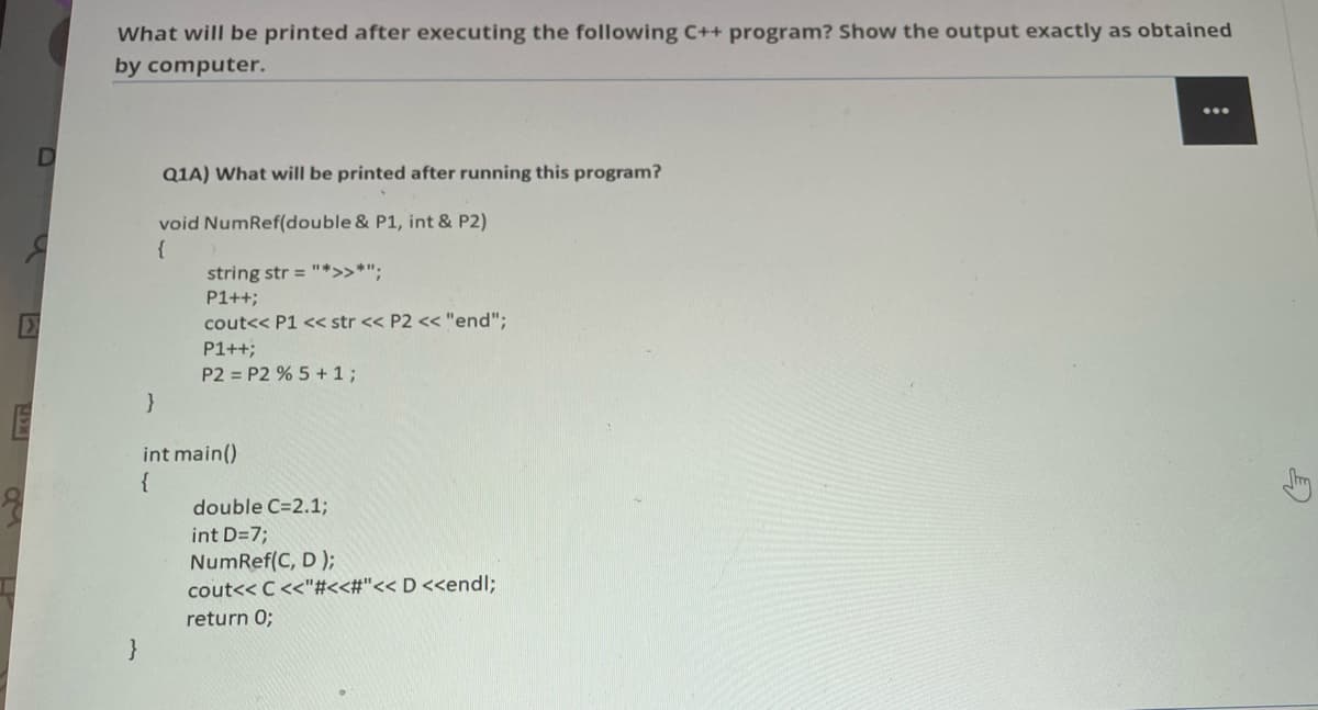 What will be printed after executing the following C++ program? Show the output exactly as obtained
by computer.
...
Q1A) What willI be printed after running this program?
void NumRef(double & P1, int & P2)
{
string str = "*>>*";
P1++;
cout<< P1 << str << P2 << "end";
P1++;
P2 = P2 % 5 + 1;
int main()
{
double C=2.1;
m
int D=7;
NumRef(C, D );
cout<< C<<"#<<#"<< D <<endl;
return 0;
}
