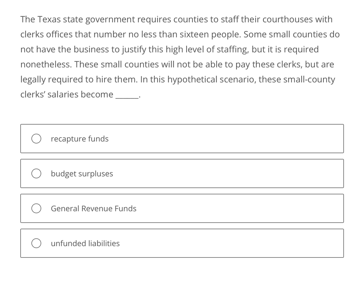 The Texas state government requires counties to staff their courthouses with
clerks offices that number no less than sixteen people. Some small counties do
not have the business to justify this high level of staffing, but it is required
nonetheless. These small counties will not be able to pay these clerks, but are
legally required to hire them. In this hypothetical scenario, these small-county
clerks' salaries become
recapture funds
budget surpluses
General Revenue Funds
Ounfunded liabilities