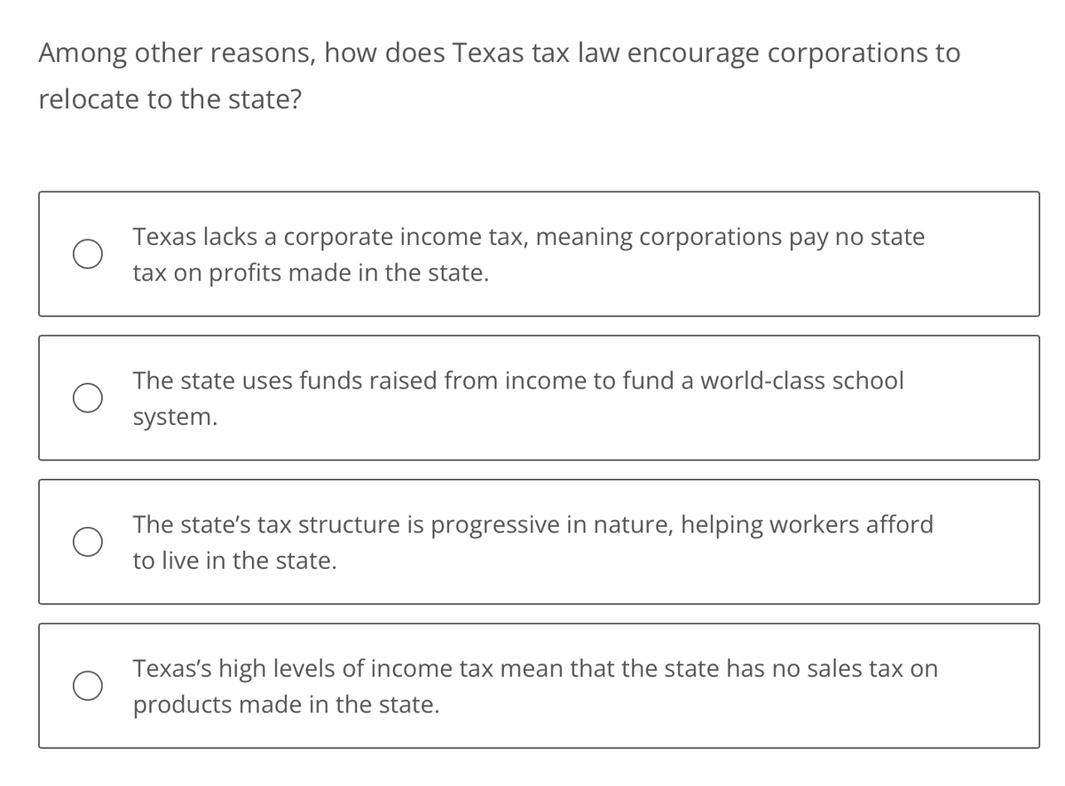 Among other reasons, how does Texas tax law encourage corporations to
relocate to the state?
Texas lacks a corporate income tax, meaning corporations pay no state
tax on profits made in the state.
The state uses funds raised from income to fund a world-class school
system.
The state's tax structure is progressive in nature, helping workers afford
to live in the state.
Texas's high levels of income tax mean that the state has no sales tax on
products made in the state.