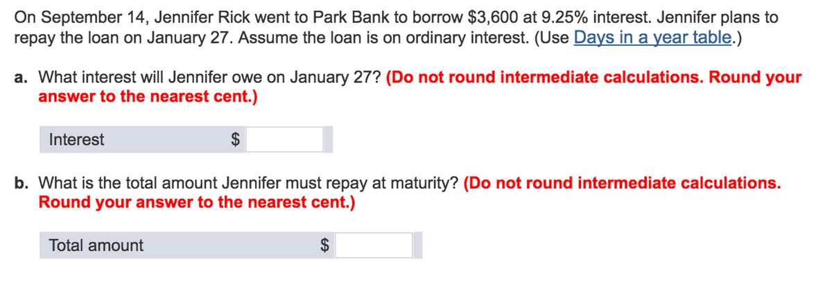 On September 14, Jennifer Rick went to Park Bank to borrow $3,600 at 9.25% interest. Jennifer plans to
repay the loan on January 27. Assume the loan is on ordinary interest. (Use Days in a year table.)
a. What interest will Jennifer owe on January 27? (Do not round intermediate calculations. Round your
answer to the nearest cent.)
Interest
$
b. What is the total amount Jennifer must repay at maturity? (Do not round intermediate calculations.
Round your answer to the nearest cent.)
Total amount
$