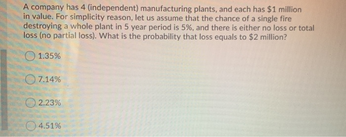 A company has 4 (independent) manufacturing plants, and each has $1 million
in value. For simplicity reason, let us assume that the chance of a single fire
destroying a whole plant in 5 year period is 5%, and there is either no loss or total
loss (no partial loss). What is the probability that loss equals to $2 million?
1.35%
7.14%
2.23%
4.51%