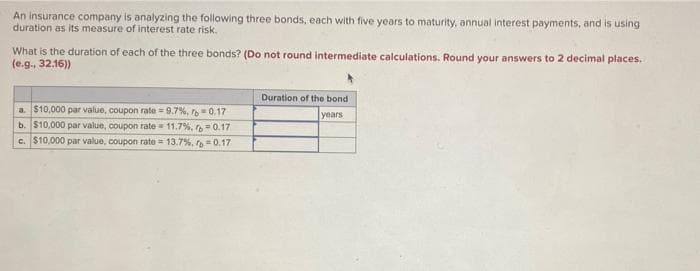 An insurance company is analyzing the following three bonds, each with five years to maturity, annual interest payments, and is using
duration as its measure of interest rate risk.
What is the duration of each of the three bonds? (Do not round intermediate calculations. Round your answers to 2 decimal places.
(e.g., 32.16))
a. $10,000 par value, coupon rate=9.7%, r 0.17
b. $10,000 par value, coupon rate 11.7%, r= 0.17
c. $10,000 par value, coupon rate = 13.7%, p=0.17
Duration of the bond
years
