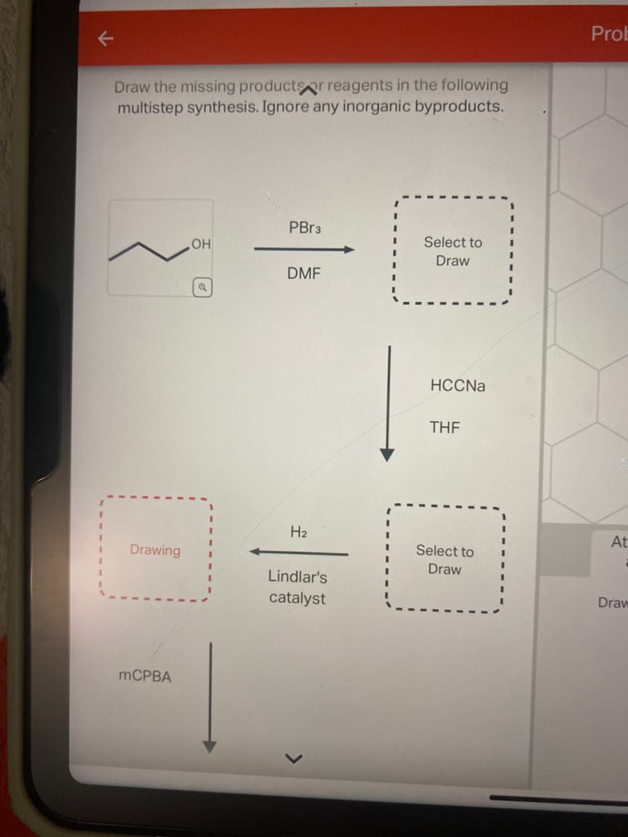Draw the missing products or reagents in the following
multistep synthesis. Ignore any inorganic byproducts.
Drawing
mCPBA
OH
Q
PBr3
DMF
H₂
Lindlar's
catalyst
Select to
Draw
HCCNa
THF
Select to
Draw
Prob
At
Draw