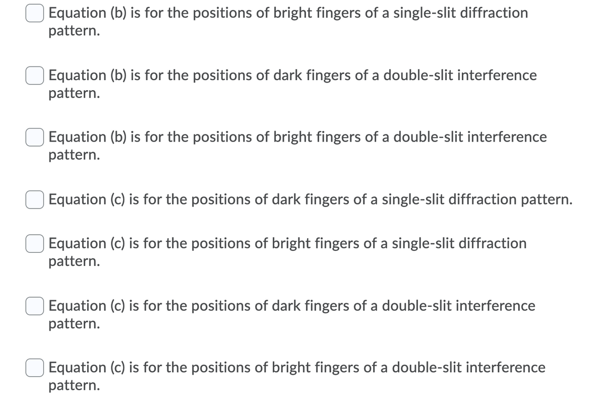 Equation (b) is for the positions of bright fingers of a single-slit diffraction
pattern.
Equation (b) is for the positions of dark fingers of a double-slit interference
pattern.
Equation (b) is for the positions of bright fingers of a double-slit interference
pattern.
Equation (c) is for the positions of dark fingers of a single-slit diffraction pattern.
Equation (c) is for the positions of bright fingers of a single-slit diffraction
pattern.
Equation (c) is for the positions of dark fingers of a double-slit interference
pattern.
Equation (c) is for the positions of bright fingers of a double-slit interference
pattern.
