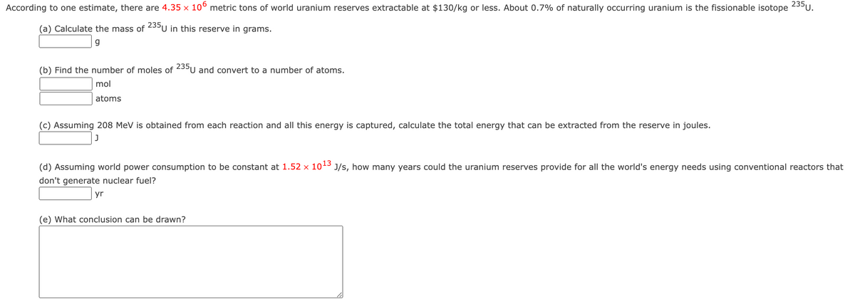 According to one estimate, there are 4.35 × 10° metric tons of world uranium reserves extractable at $130/kg or less. About 0.7% of naturally occurring uranium is the fissionable isotope
235U.
(a) Calculate the mass of 23³U in this reserve in grams.
(b) Find the number of moles of 235U and convert to a number of atoms.
mol
atoms
(c) Assuming 208 MeV is obtained from each reaction and all this energy is captured, calculate the total energy that can be extracted from the reserve in joules.
(d) Assuming world power consumption to be constant at 1.52 x 10-3 J/s, how many years could the uranium reserves provide for all the world's energy needs using conventional reactors that
don't generate nuclear fuel?
yr
(e) What conclusion can be drawn?
