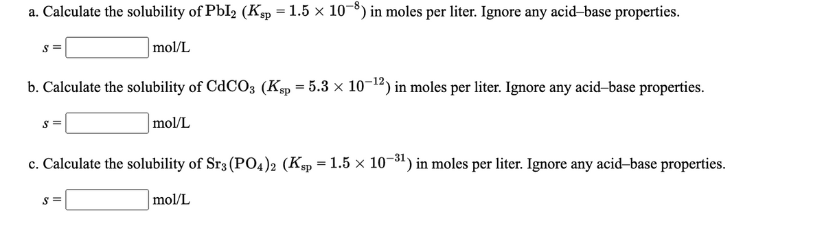 a. Calculate the solubility of PbI2 (Ksp = 1.5 × 108) in moles per liter. Ignore any acid-base properties.
S =
mol/L
b. Calculate the solubility of CdC03 (Ksp = 5.3 × 10-12) in moles per liter. Ignore any acid-base properties.
S =
mol/L
c. Calculate the solubility of Sr3 (PO4)2 (Ksp = 1.5 × 10¬8) in moles per liter. Ignore any acid-base properties.
-31
S =
mol/L
