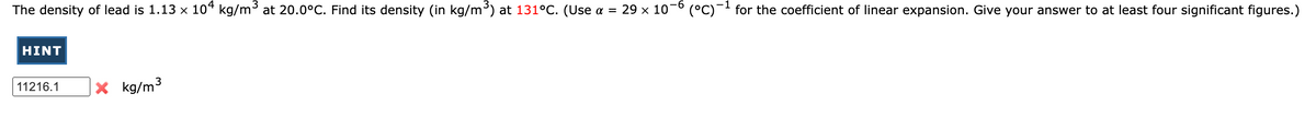 The density of lead is 1.13 x 10“ kg/m³ at 20.0°C. Find its density (in kg/m) at 131°C. (Use a = 29 x 10-° (°C)-- for the coefficient of linear expansion. Give your answer to at least four significant figures.)
HINT
3
× kg/m³
11216.1
