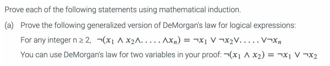 Prove each of the following statements using mathematical induction.
(a) Prove the following generalized version of DeMorgan's law for logical expressions:
For any integer n ≥2, (x₁ ^x₂^.....Axn) = x₁ VX₂V.....V¬Xn
You can use DeMorgan's law for two variables in your proof: ¬(x₁ A x₂) = x₁x₂
