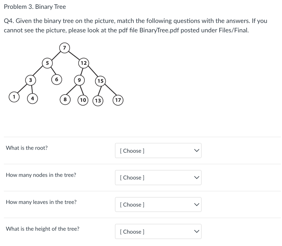 Problem 3. Binary Tree
Q4. Given the binary tree on the picture, match the following questions with the answers. If you
cannot see the picture, please look at the pdf file BinaryTree.pdf posted under Files/Final.
1
3
4
5
What is the root?
6
7
8
How many nodes in the tree?
How many leaves in the tree?
12
9
What is the height of the tree?
15
10 13
17
[Choose ]
[Choose ]
[Choose ]
[Choose ]
>
>
<