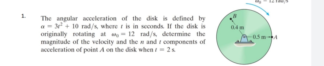 1.
The angular acceleration of the disk is defined by
a = 3t² + 10 rad/s, where t is in seconds. If the disk is
originally rotating at wo 12 rad/s, determine the
magnitude of the velocity and the n and t components of
acceleration of point A on the disk when t = 2 s.
B
0.4 m
@0
0.5 m-A
12 rad/s