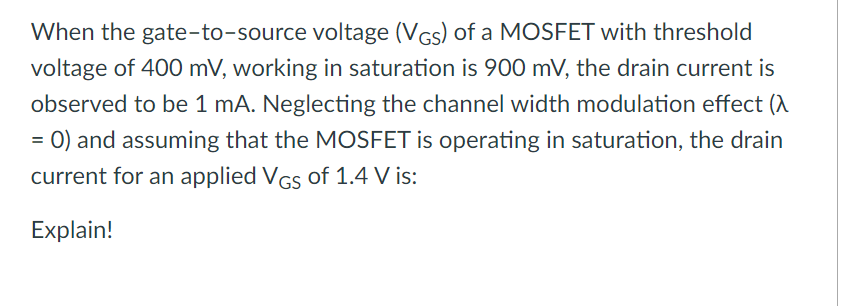 When the gate-to-source voltage (VGs) of a MOSFET with threshold
voltage of 400 mV, working in saturation is 900 mV, the drain current is
observed to be 1 mA. Neglecting the channel width modulation effect (A
= 0) and assuming that the MOSFET is operating in saturation, the drain
current for an applied VGs of 1.4 V is:
Explain!
