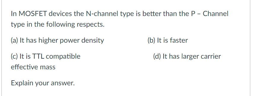 In MOSFET devices the N-channel type is better than the P - Channel
type in the following respects.
(a) It has higher power density
(b) It is faster
(c) It is TTL compatible
(d) It has larger carrier
effective mass
Explain your answer.
