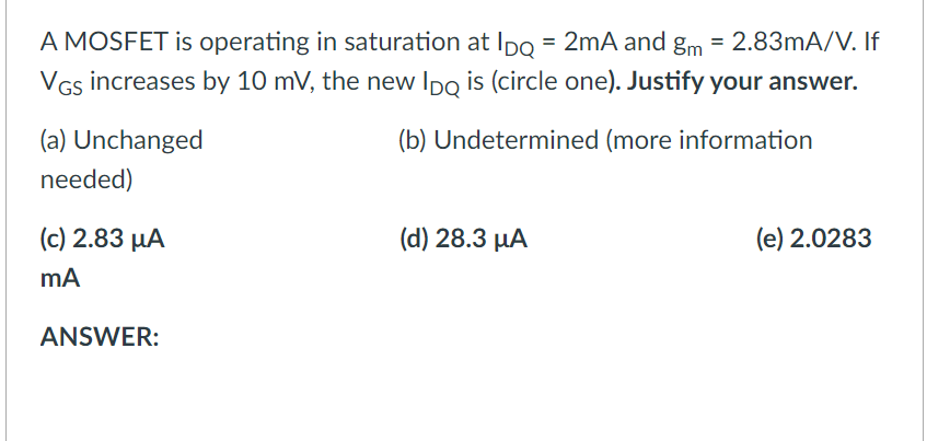 A MOSFET is operating in saturation at Ipo = 2mA and gm = 2.83mA/V. If
VGs increases by 10 mV, the new Ipo is (circle one). Justify your answer.
(a) Unchanged
(b) Undetermined (more information
needed)
(c) 2.83 µA
(d) 28.3 µA
(e) 2.0283
ANSWER:
