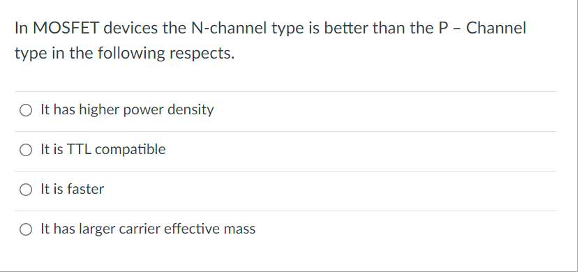 In MOSFET devices the N-channel type is better than the P - Channel
type in the following respects.
O It has higher power density
O It is TTL compatible
O It is faster
O It has larger carrier effective mass
