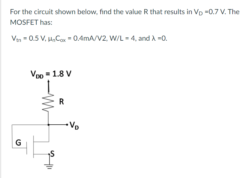 For the circuit shown below, find the value R that results in Vp =0.7 V. The
MOSFET has:
Vtn
= 0.5 V, µnCox = 0.4mA/V2, W/L = 4, and A =0.
VDD = 1.8 V
R
G
