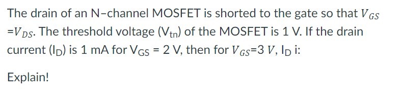 The drain of an N-channel MOSFET is shorted to the gate so that VGs
=VDs. The threshold voltage (Vin) of the MOSFET is 1 V. If the drain
current (Ip) is 1 mA for VGs = 2 V, then for VGs=3 V, Ip i:
Explain!
