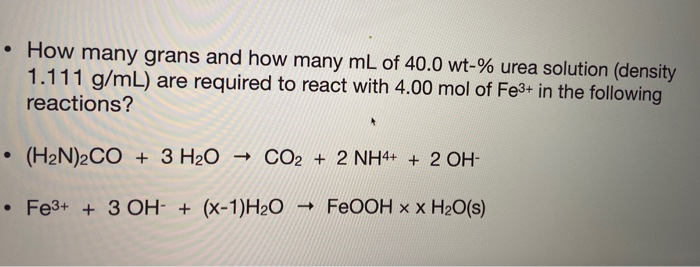 • How many grans and how many mL of 40.0 wt-% urea solution (density
1.111 g/mL) are required to react with 4.00 mol of Fe3+ in the following
reactions?
• (H2N)2CO + 3 H2O
→ CO2 + 2 NH4+ + 2 OH-
Fe3+ +3 OH- + (x-1)H2O
- FEOOH x x H2O(s)
