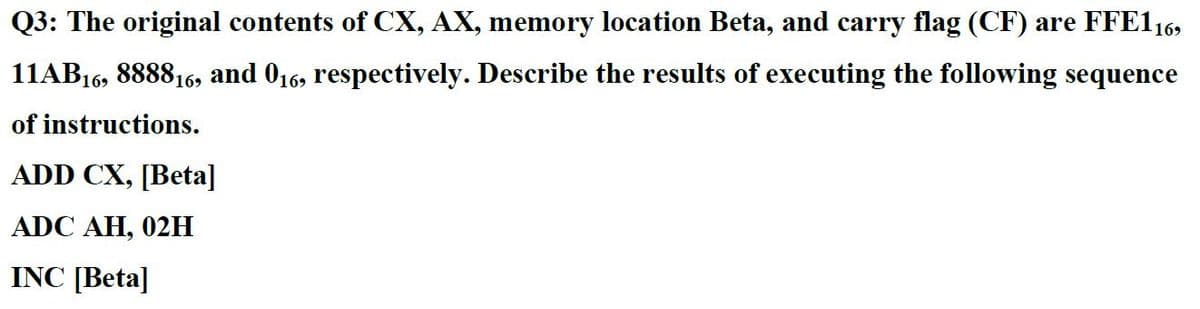 Q3: The original contents of CX, AX, memory location Beta, and carry flag (CF) are FFE116,
11AB16, 888816, and 016, respectively. Describe the results of executing the following sequence
of instructions.
ADD CX, [Beta]
ADC AH, 02H
INC [Beta]
