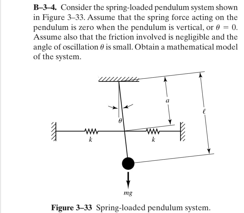 B-3–4. Consider the spring-loaded pendulum system shown
in Figure 3–33. Assume that the spring force acting on the
pendulum is zero when the pendulum is vertical, or 0 = 0.
Assume also that the friction involved is negligible and the
angle of oscillation 0 is small. Obtain a mathematical model
of the system.
.
a
k
k
mg
Figure 3–33 Spring-loaded pendulum system.
