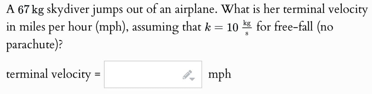 A 67 kg skydiver jumps out of an airplane. What is her terminal velocity
in miles per hour (mph), assuming that k = 10 kg for free-fall (no
parachute)?
terminal velocity :
=
I-
mph
S