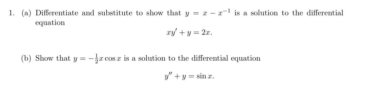 1. (a) Differentiate and substitute to show that y = x - x-1 is a solution to the differential
equation
xy' + y = 2x.
(b) Show that y = -½ x cos x is a solution to the differential equation
y" + y = sin x.
