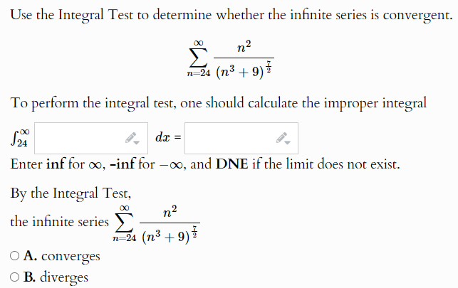 Use the Integral Test to determine whether the infinite series is convergent.
n²
n=24 (n³ +9)
To perform the integral test, one should calculate the improper integral
S2
dx =
Enter inf for ∞, -inf for –∞, and DNE if the limit does not exist.
By the Integral Test,
the infinite series
A. converges
○ B. diverges
n²
n=24 (n³ +9)