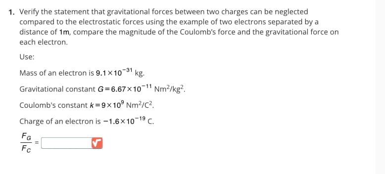 1. Verify the statement that gravitational forces between two charges can be neglected
compared to the electrostatic forces using the example of two electrons separated by a
distance of 1m, compare the magnitude of the Coulomb's force and the gravitational force on
each electron.
Use:
Mass of an electron is 9.1 x10-31
kg.
Gravitational constant G=6.67x10-¹1 Nm²/kg².
Coulomb's constant k=9x109 Nm²/C².
Charge of an electron is -1.6x10-19 C.
FG
Fc
=