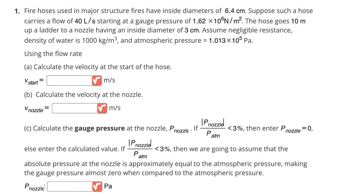1. Fire hoses used in major structure fires have inside diameters of 6.4 cm. Suppose such a hose
carries a flow of 40 L/s starting at a gauge pressure of 1.62 x 10°N/m². The hose goes 10 m
up a ladder to a nozzle having an inside diameter of 3 cm. Assume negligible resistance,
density of water is 1000 kg/m³, and atmospheric pressure = 1.013×105 Pa.
Using the flow rate
(a) Calculate the velocity at the start of the hose.
✔m/s
V start
(b) Calculate the velocity at the nozzle.
m/s
V nozzle
=
(c) Calculate the gauge pressure at the nozzle, Pnozzle If
Pnozzle
Pnozzle
P.
atm
<3%, then enter P
nozzle
= 0,
<3%, then we are going to assume that the
atm
else enter the calculated value. If
absolute pressure at the nozzle is approximately equal to the atmospheric pressure, making
the gauge pressure almost zero when compared to the atmospheric pressure.
Pnozzle
✔Pa