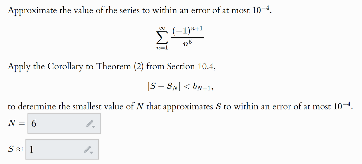 Approximate the value of the series to within an error of at most 10–4.
∞
n=1
-1) n+1
n5
Apply the Corollary to Theorem (2) from Section 10.4,
|S – SN| < bN+1,
to determine the smallest value of N that approximates S to within an error of at most 10–4.
N = 6
S≈ 1
