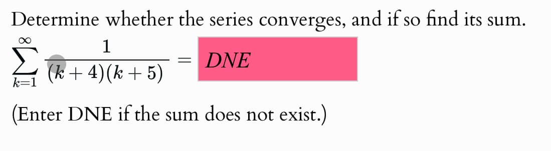 Determine whether the series converges, and if so find its sum.
1
=
DNE
=1
(k + 4) (k + 5)
(Enter DNE if the sum does not exist.)