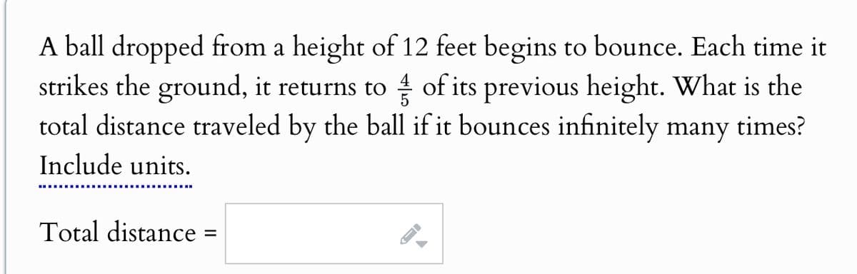 A ball dropped from a height of 12 feet begins to bounce. Each time it
strikes the ground, it returns to ½ of its previous height. What is the
total distance traveled by the ball if it bounces infinitely many times?
Include units.
Total distance
=