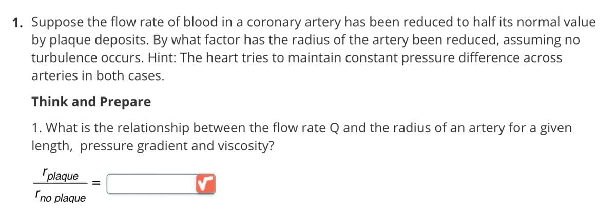 1. Suppose the flow rate of blood in a coronary artery has been reduced to half its normal value
by plaque deposits. By what factor has the radius of the artery been reduced, assuming no
turbulence occurs. Hint: The heart tries to maintain constant pressure difference across
arteries in both cases.
Think and Prepare
1. What is the relationship between the flow rate Q and the radius of an artery for a given
length, pressure gradient and viscosity?
plaque =
"no plaque