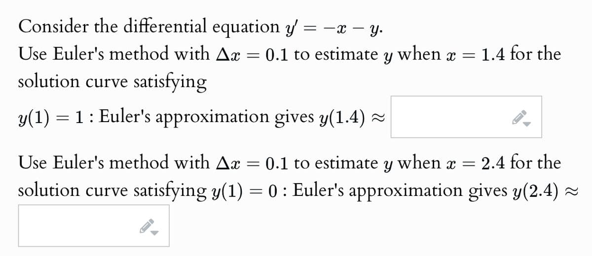Consider the differential equation y' =
= −x = y.
Use Euler's method with Ax = 0.1 to estimate y when x =
solution curve satisfying
y(1) 1 Euler's approximation gives y(1.4) ≈
1.4 for the
1
Use Euler's method with Ax
=
0.1 to estimate y when x =
2.4 for the
solution curve satisfying y(1) = 0 : Euler's approximation gives y(2.4) ≈
A