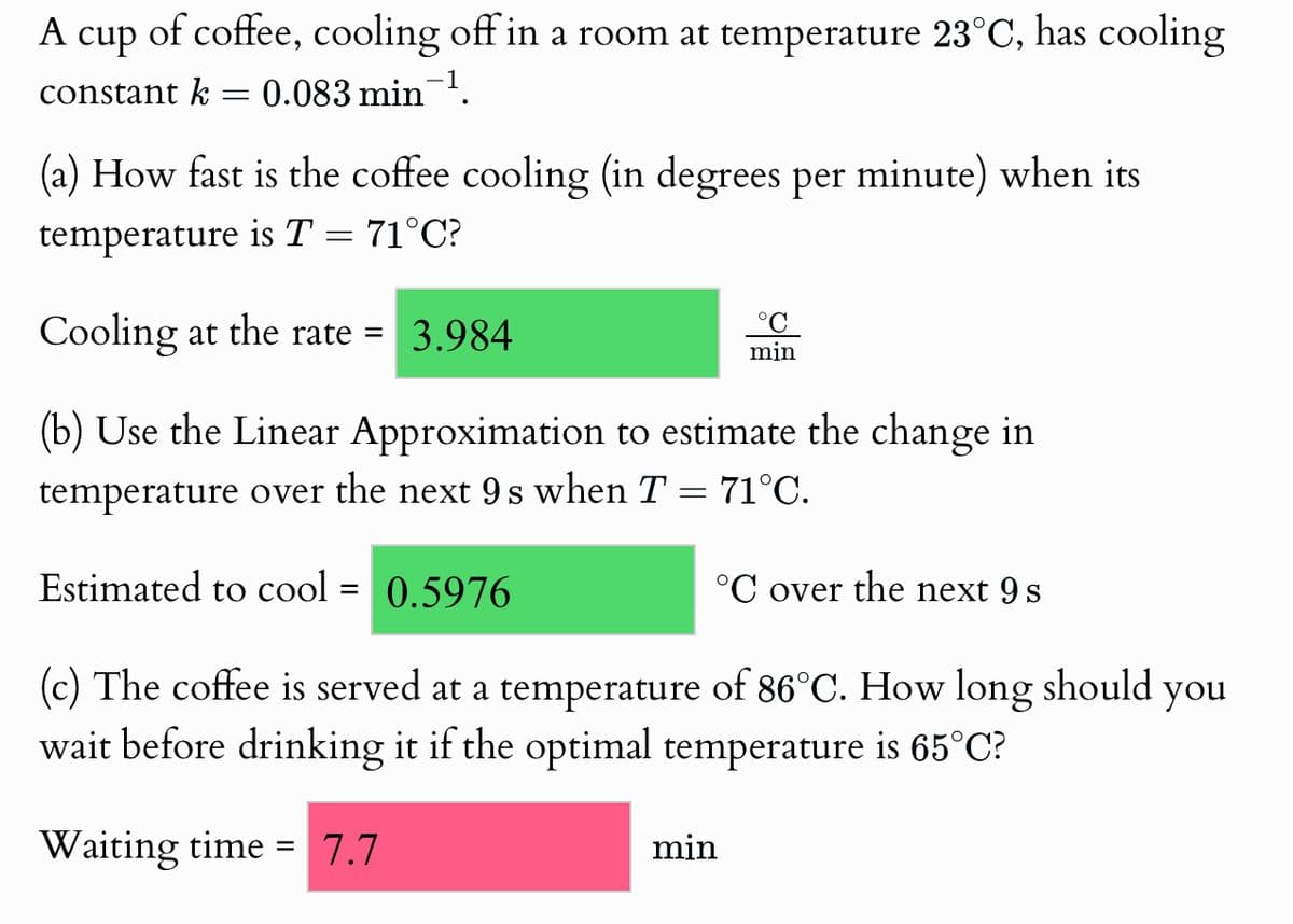 A cup of coffee, cooling off in a room at temperature 23°C, has cooling
constant k = 0.083 min¯¹.
(a) How fast is the coffee cooling (in degrees per minute) when its
temperature is T = 71°C?
Cooling at the rate = 3.984
°C
min
(b) Use the Linear Approximation to estimate the change in
temperature over the next 9s when T = 71°C.
Estimated to cool = 0.5976
°C over the next 9 s
(c) The coffee is served at a temperature of 86°C. How long should
wait before drinking it if the optimal temperature is 65°C?
Waiting time = 7.7
min
you
