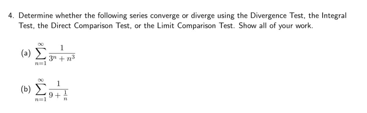 4. Determine whether the following series converge or diverge using the Divergence Test, the Integral
Test, the Direct Comparison Test, or the Limit Comparison Test. Show all of your work.
(α) Σ
1
3n+23
(b)
M8
n=1
1
9+
1
n