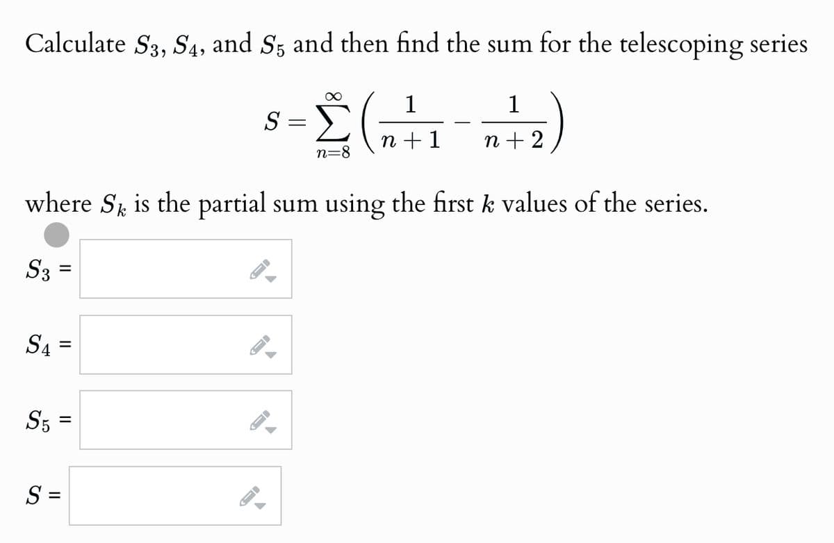Calculate S3, S4, and S5 and then find the sum for the telescoping series
S
=
Σ(Η111)
n=8
n+1
n+2
where S is the partial sum using the first k values of the series.
k
S3
=
=
S₁ =
S5
=
S =