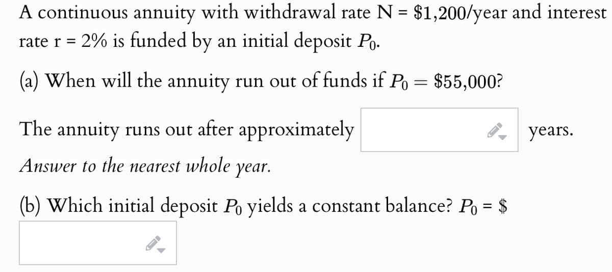 A continuous annuity with withdrawal rate N = $1,200/year and interest
rate r = 2% is funded by an initial deposit Po.
(a) When will the annuity run out of funds if Po = $55,000?
The annuity runs out after approximately
Answer to the nearest whole
year.
(b) Which initial deposit Po yields a constant balance? Po = $
years.
A