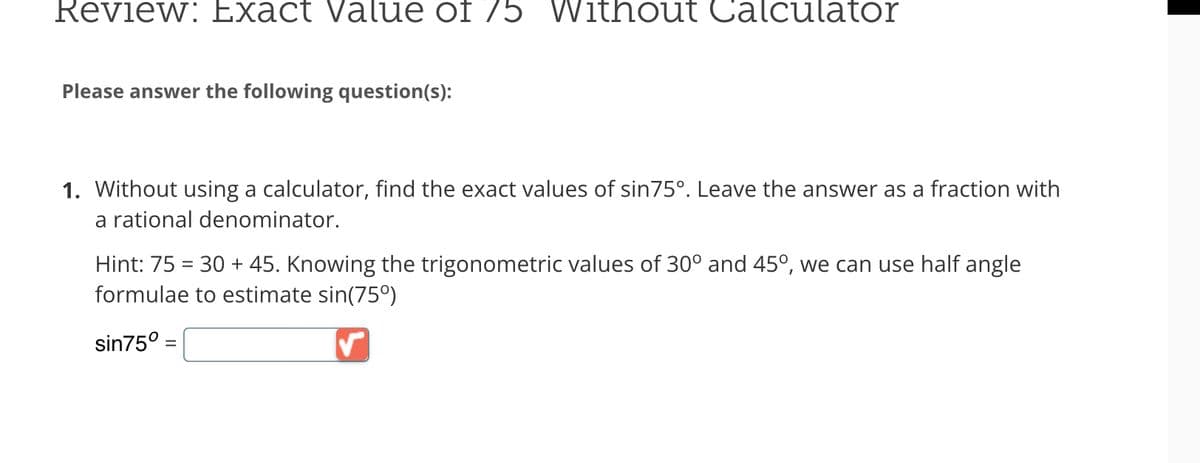 Review: Exact Value of 75 Without alculator
Please answer the following question(s):
1. Without using a calculator, find the exact values of sin75°. Leave the answer as a fraction with
a rational denominator.
Hint: 75 = 30 + 45. Knowing the trigonometric values of 30° and 45°, we can use half angle
formulae to estimate sin(75°)
sin75° =
✓