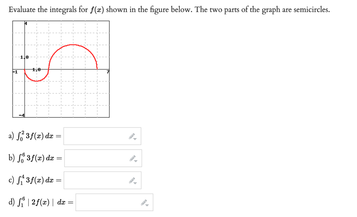 Evaluate the integrals for f(x) shown in the figure below. The two parts of the graph are semicircles.
1
1,0
1,0
a) f²3f(x) dx =
b) fő 3 f(x) dx
c) f₁ 3 f(x) dx =
d) fo | 2f(x) | dx =
=
←
I-
←
FI