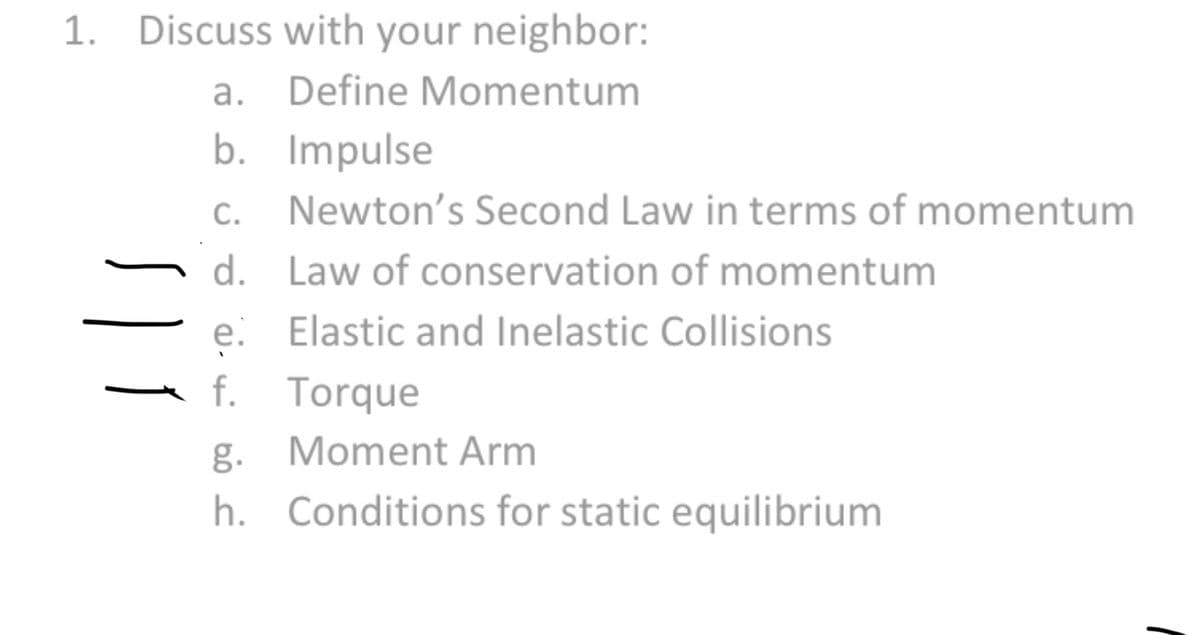 1. Discuss with your neighbor:
a. Define Momentum
b. Impulse
C. Newton's Second Law in terms of momentum
d. Law of conservation of momentum
e. Elastic and Inelastic Collisions
f.
Torque
Moment Arm
| 1
g.
عفه
h. Conditions for static equilibrium