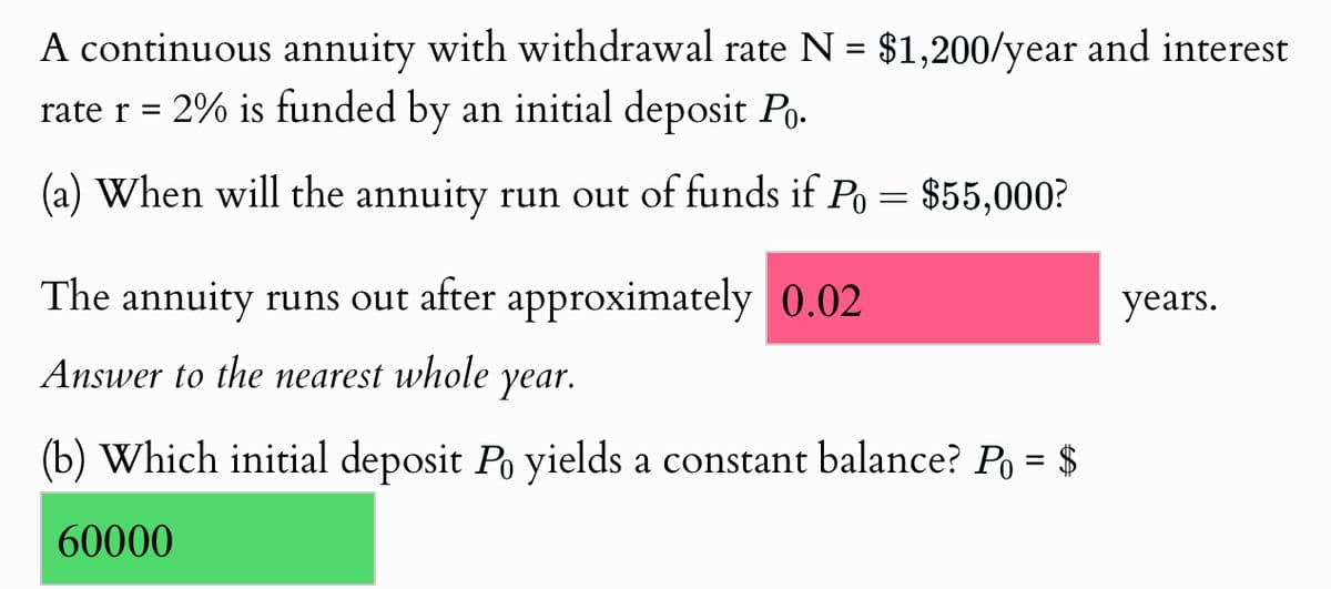 A continuous annuity with withdrawal rate N = $1,200/year and interest
rate r = 2% is funded by an initial deposit Po.
(a) When will the annuity run out of funds if Po = $55,000?
The annuity runs out after approximately 0.02
Answer to the nearest whole
year.
(b) Which initial deposit Po yields a constant balance? Po = $
60000
years.