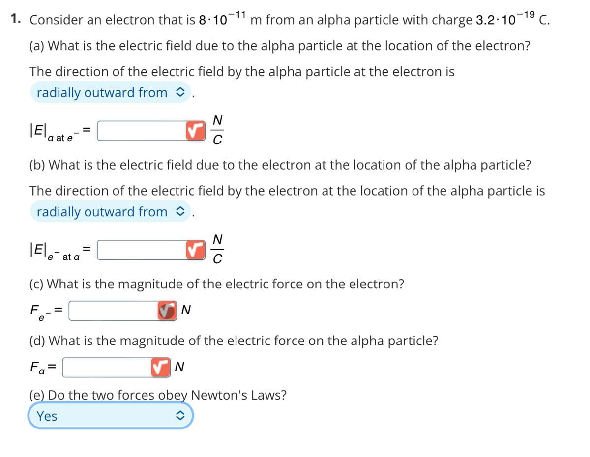 1. Consider an electron that is 8·10¯11 m from an alpha particle with charge 3.2.10-¹⁹ C.
(a) What is the electric field due to the alpha particle at the location of the electron?
The direction of the electric field by the alpha particle at the electron is
radially outward from .
|E|
a at e
(b) What is the electric field due to the electron at the location of the alpha particle?
The direction of the electric field by the electron at the location of the alpha particle is
radially outward from .
|E|-
e at a
=
N
с
✓
N
с
(c) What is the magnitude of the electric force on the electron?
F =
N
e
(d) What is the magnitude of the electric force on the alpha particle?
Fa=
✔N
(e) Do the two forces obey Newton's Laws?
Yes