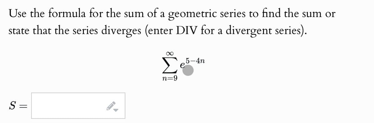 Use the formula for the sum of a geometric series to find the sum or
state that the series diverges (enter DIV for a divergent series).
S =
A
∞
5-4n
n=9
