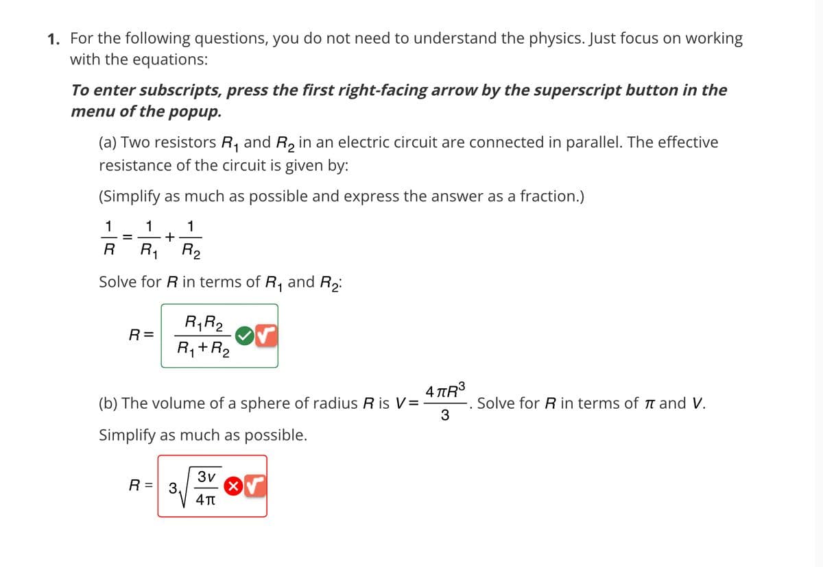 1. For the following questions, you do not need to understand the physics. Just focus on working
with the equations:
To enter subscripts, press the first right-facing arrow by the superscript button in the
menu of the popup.
(a) Two resistors R₁ and R₂ in an electric circuit are connected in parallel. The effective
resistance of the circuit is given by:
(Simplify as much as possible and express the answer as a fraction.)
1
R
=
1
1
+
R₁ R₂
Solve for R in terms of R₁ and R₂:
1
R=
R₁ R₂
R₁+R₂
1
4πR³
(b) The volume of a sphere of radius R is V = -
3
Simplify as much as possible.
R =
3v
4π
x√
Solve for R in terms of π and V.