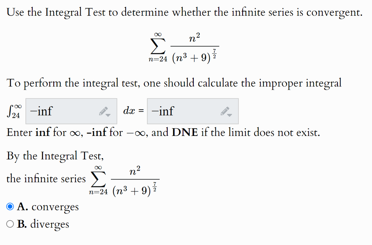Use the Integral Test to determine whether the infinite series is convergent.
n²
n=24 (n³ +9)
7
2
To perform the integral test, one should calculate the improper integral
√2 -inf
£24
dx
=
-inf
Enter inf for ∞, -inf for -∞, and DNE if the limit does not exist.
By the Integral Test,
the infinite series
O A. converges
○ B. diverges
∞
n²
9) ³/
n=24 (n³ +9)