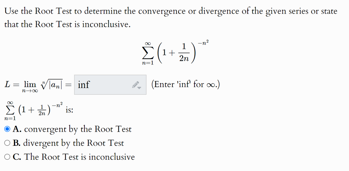 Use the Root Test to determine the convergence or divergence of the given series or state
that the Root Test is inconclusive.
2
-n²
Σ(1+1) *
L
=
∞
lim an
nx
Σ (1+)
n=1
2
= inf
(Enter 'inf' for oo.)
is:
A. convergent by the Root Test
B. divergent by the Root Test
C. The Root Test is inconclusive